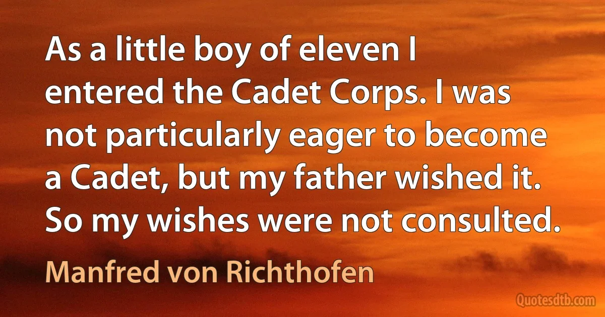 As a little boy of eleven I entered the Cadet Corps. I was not particularly eager to become a Cadet, but my father wished it. So my wishes were not consulted. (Manfred von Richthofen)