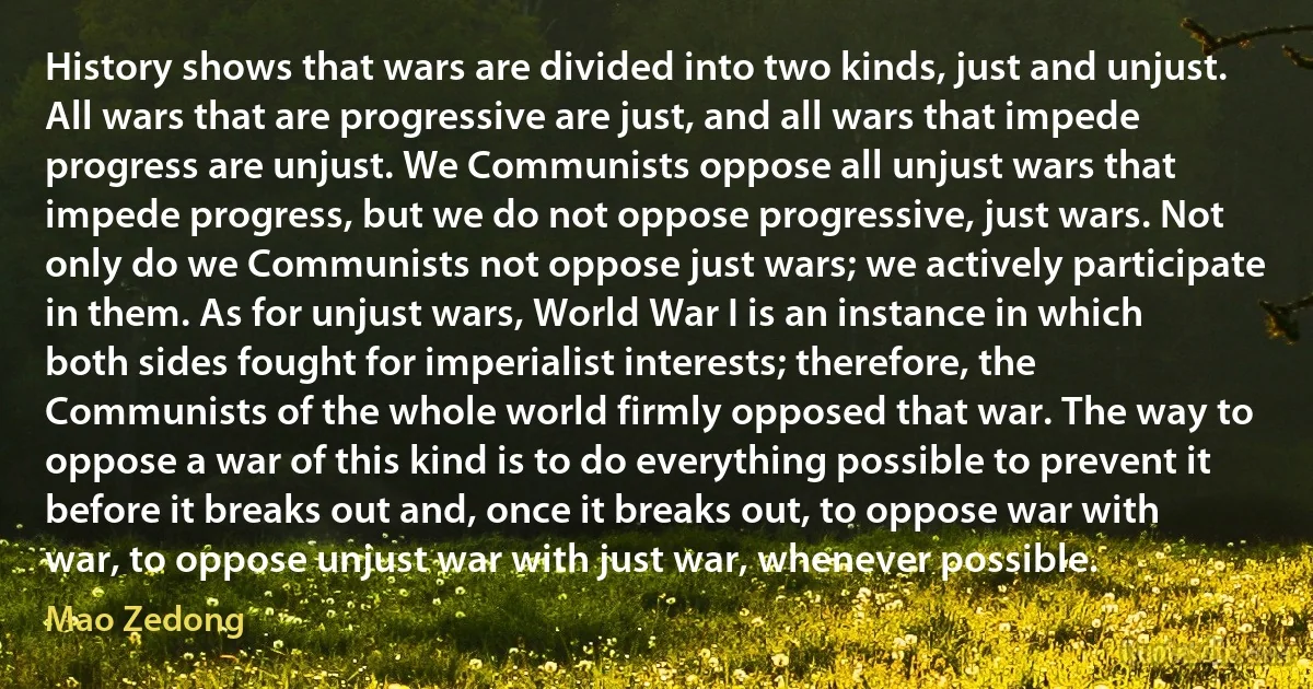 History shows that wars are divided into two kinds, just and unjust. All wars that are progressive are just, and all wars that impede progress are unjust. We Communists oppose all unjust wars that impede progress, but we do not oppose progressive, just wars. Not only do we Communists not oppose just wars; we actively participate in them. As for unjust wars, World War I is an instance in which both sides fought for imperialist interests; therefore, the Communists of the whole world firmly opposed that war. The way to oppose a war of this kind is to do everything possible to prevent it before it breaks out and, once it breaks out, to oppose war with war, to oppose unjust war with just war, whenever possible. (Mao Zedong)