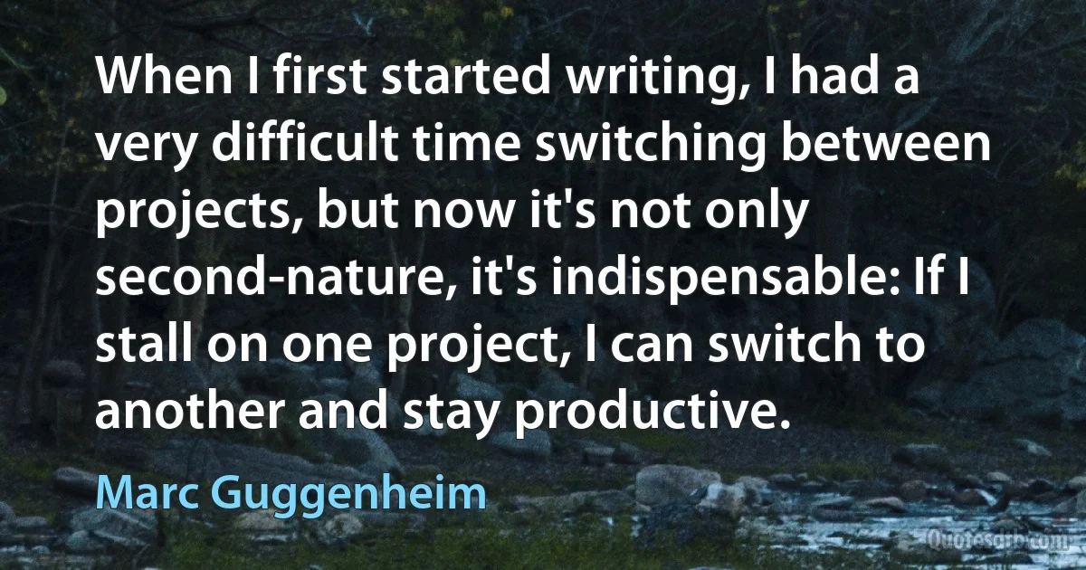 When I first started writing, I had a very difficult time switching between projects, but now it's not only second-nature, it's indispensable: If I stall on one project, I can switch to another and stay productive. (Marc Guggenheim)