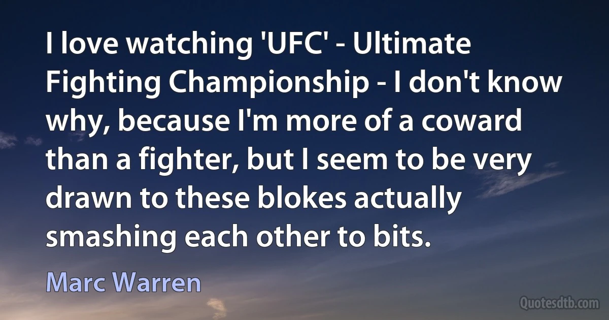 I love watching 'UFC' - Ultimate Fighting Championship - I don't know why, because I'm more of a coward than a fighter, but I seem to be very drawn to these blokes actually smashing each other to bits. (Marc Warren)