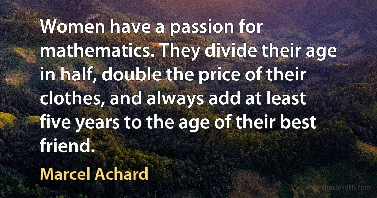 Women have a passion for mathematics. They divide their age in half, double the price of their clothes, and always add at least five years to the age of their best friend. (Marcel Achard)