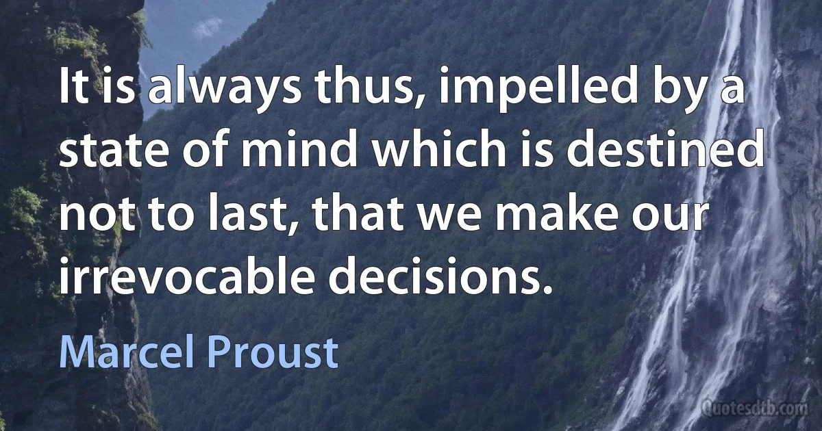 It is always thus, impelled by a state of mind which is destined not to last, that we make our irrevocable decisions. (Marcel Proust)