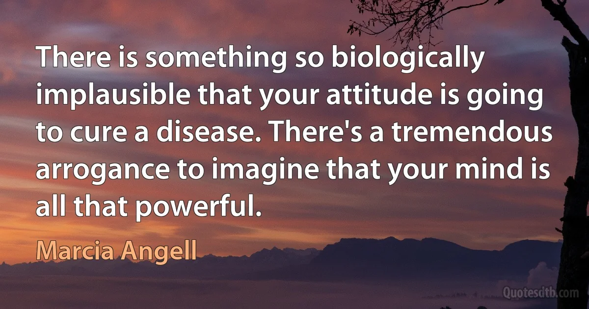 There is something so biologically implausible that your attitude is going to cure a disease. There's a tremendous arrogance to imagine that your mind is all that powerful. (Marcia Angell)