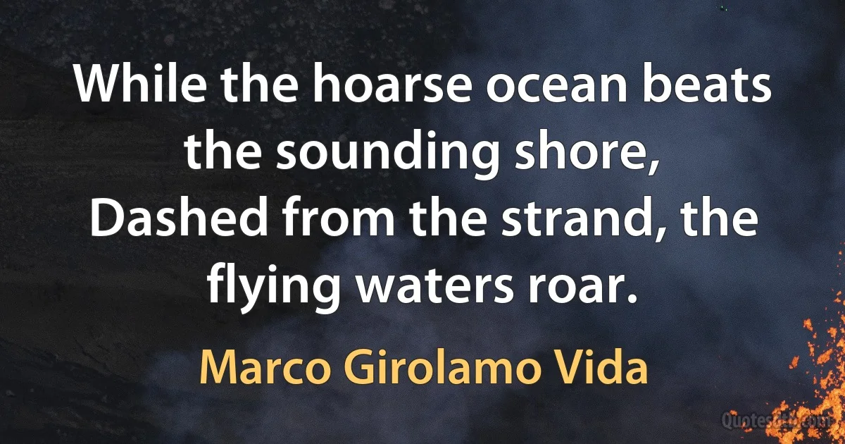 While the hoarse ocean beats the sounding shore,
Dashed from the strand, the flying waters roar. (Marco Girolamo Vida)