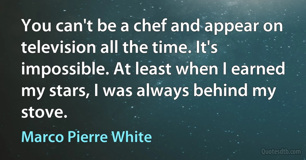 You can't be a chef and appear on television all the time. It's impossible. At least when I earned my stars, I was always behind my stove. (Marco Pierre White)