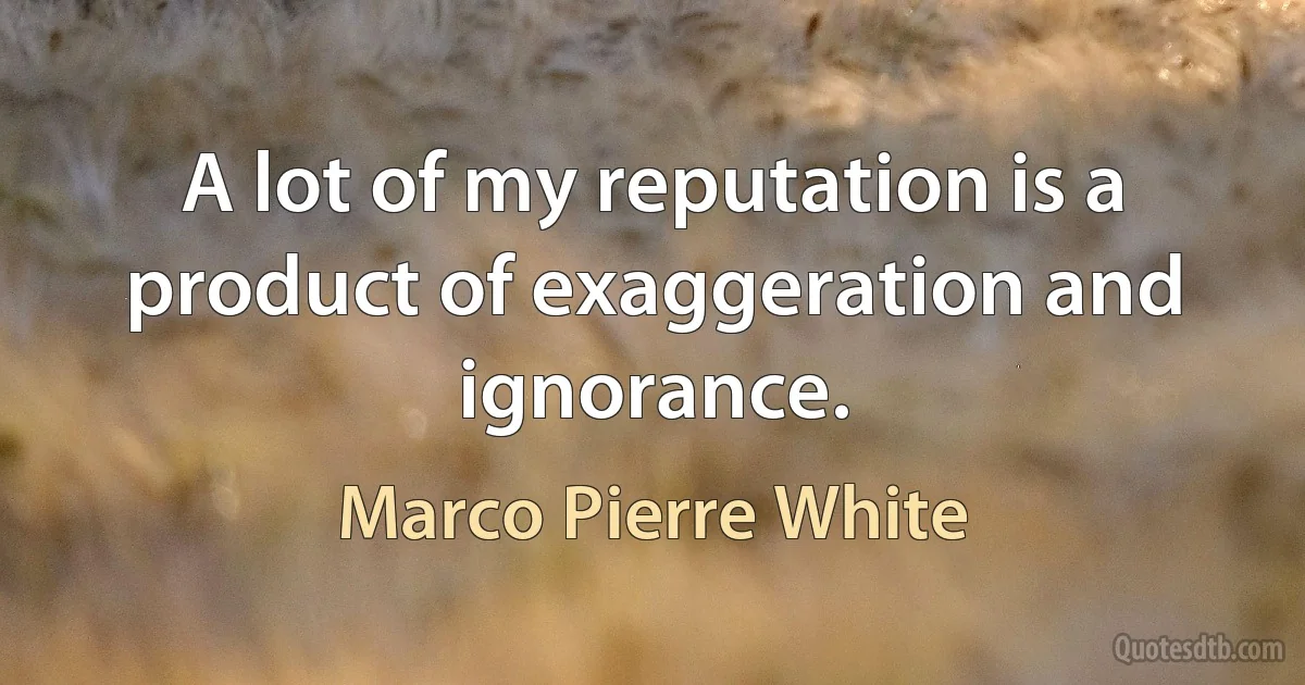 A lot of my reputation is a product of exaggeration and ignorance. (Marco Pierre White)