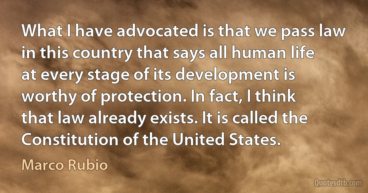 What I have advocated is that we pass law in this country that says all human life at every stage of its development is worthy of protection. In fact, I think that law already exists. It is called the Constitution of the United States. (Marco Rubio)