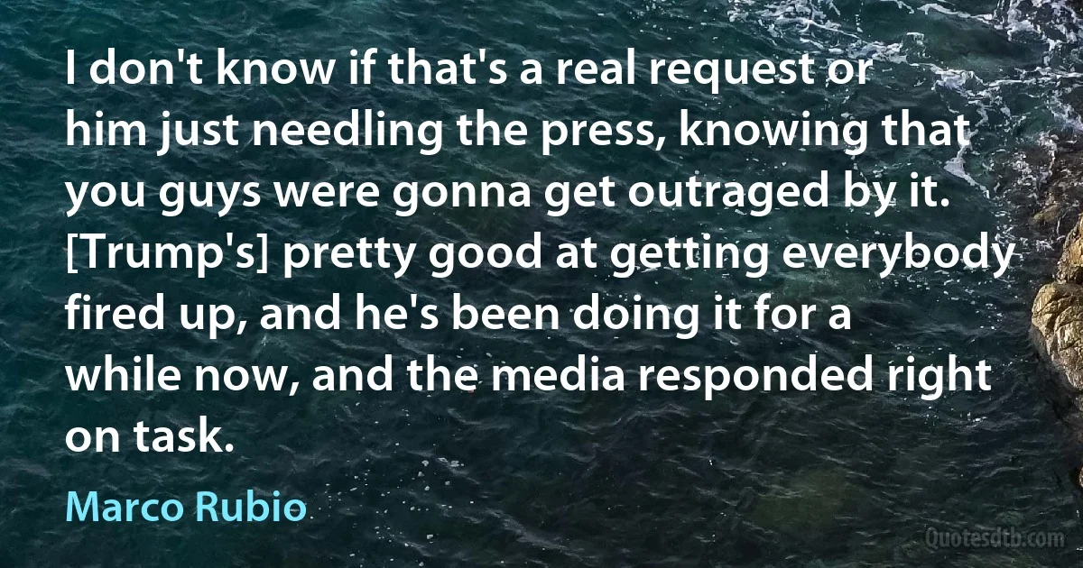 I don't know if that's a real request or him just needling the press, knowing that you guys were gonna get outraged by it. [Trump's] pretty good at getting everybody fired up, and he's been doing it for a while now, and the media responded right on task. (Marco Rubio)