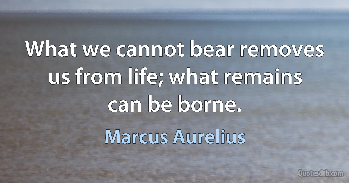 What we cannot bear removes us from life; what remains can be borne. (Marcus Aurelius)