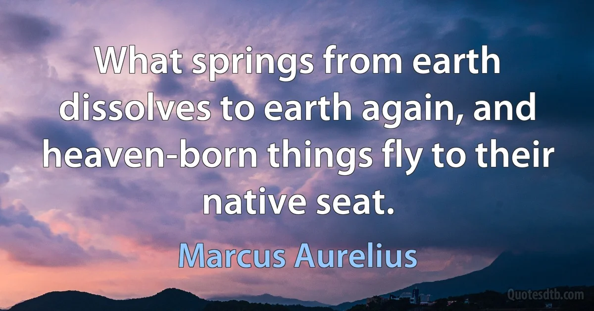 What springs from earth dissolves to earth again, and heaven-born things fly to their native seat. (Marcus Aurelius)