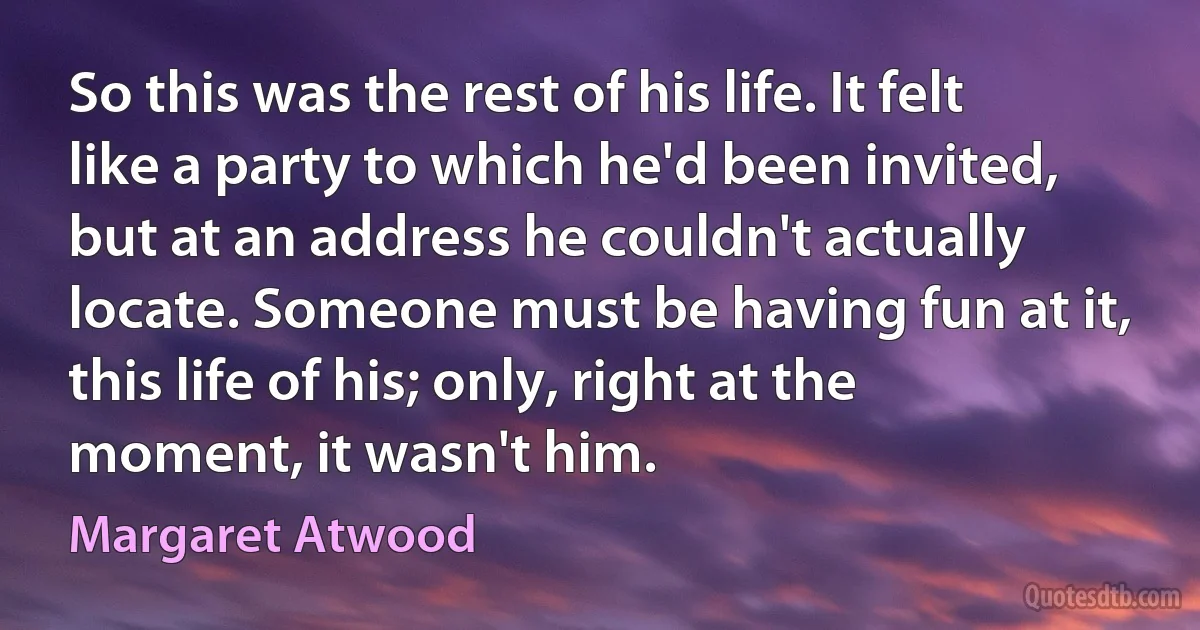 So this was the rest of his life. It felt like a party to which he'd been invited, but at an address he couldn't actually locate. Someone must be having fun at it, this life of his; only, right at the moment, it wasn't him. (Margaret Atwood)