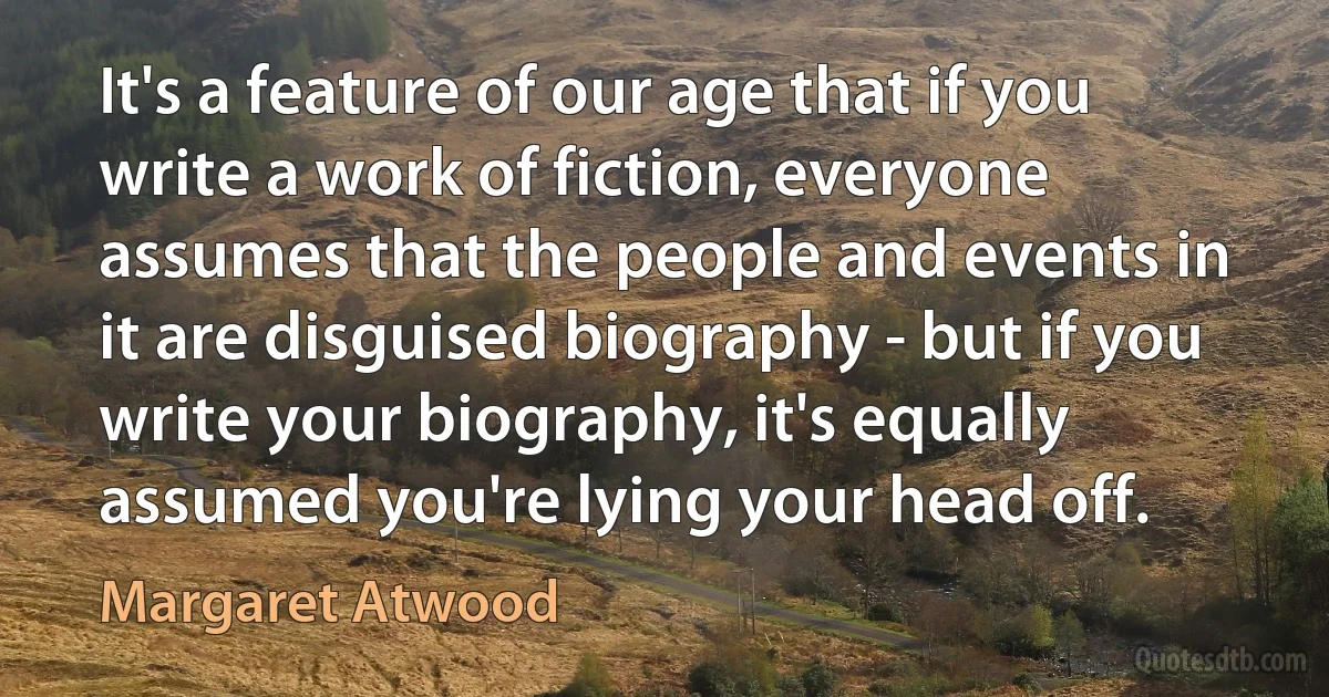 It's a feature of our age that if you write a work of fiction, everyone assumes that the people and events in it are disguised biography - but if you write your biography, it's equally assumed you're lying your head off. (Margaret Atwood)