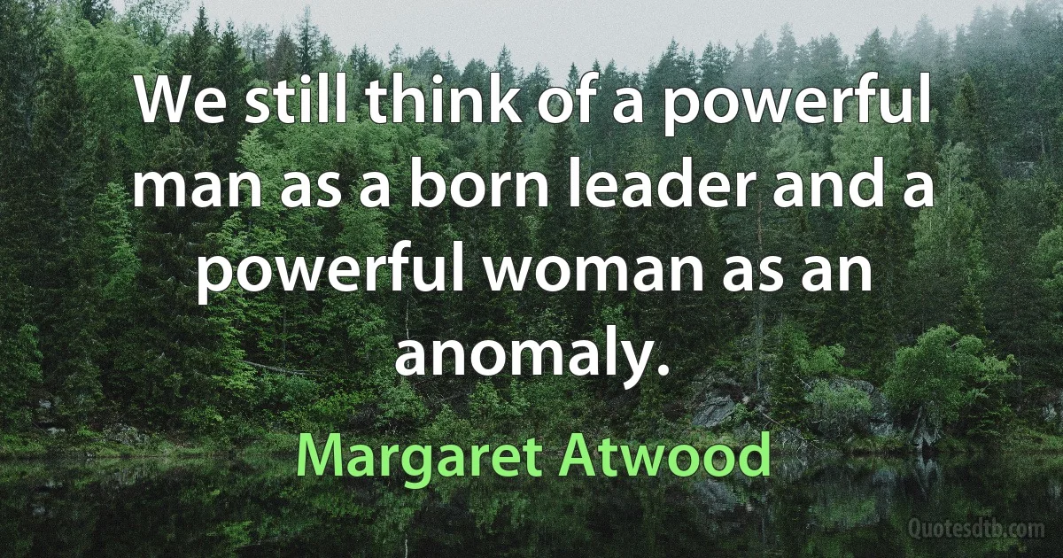 We still think of a powerful man as a born leader and a powerful woman as an anomaly. (Margaret Atwood)