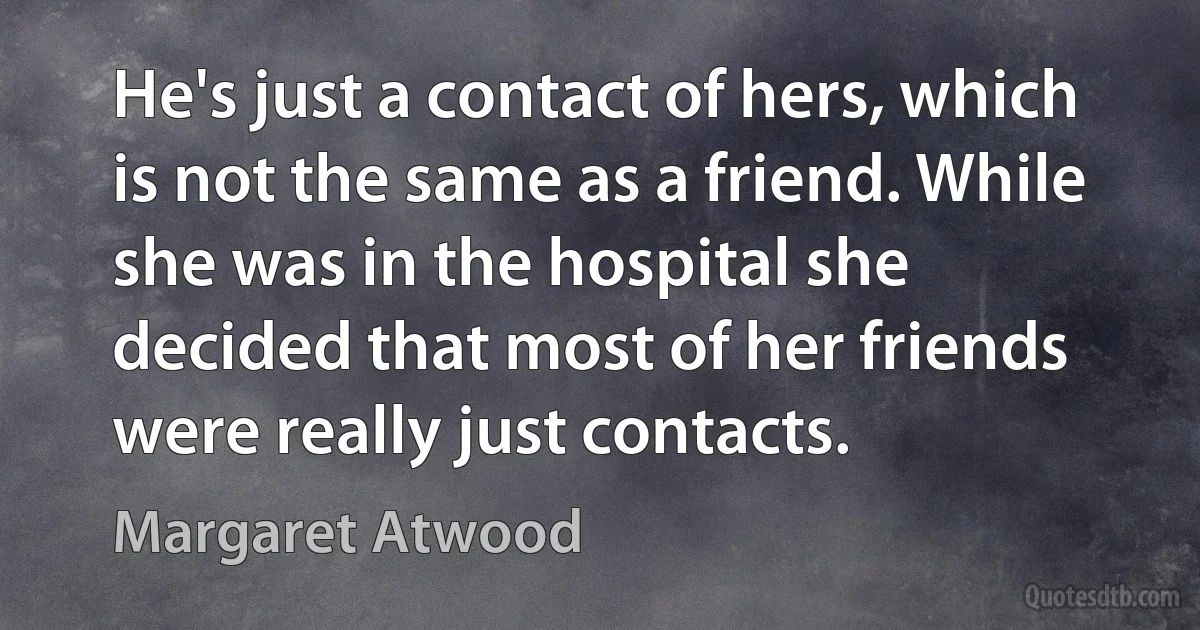 He's just a contact of hers, which is not the same as a friend. While she was in the hospital she decided that most of her friends were really just contacts. (Margaret Atwood)