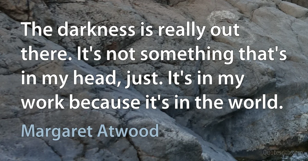 The darkness is really out there. It's not something that's in my head, just. It's in my work because it's in the world. (Margaret Atwood)