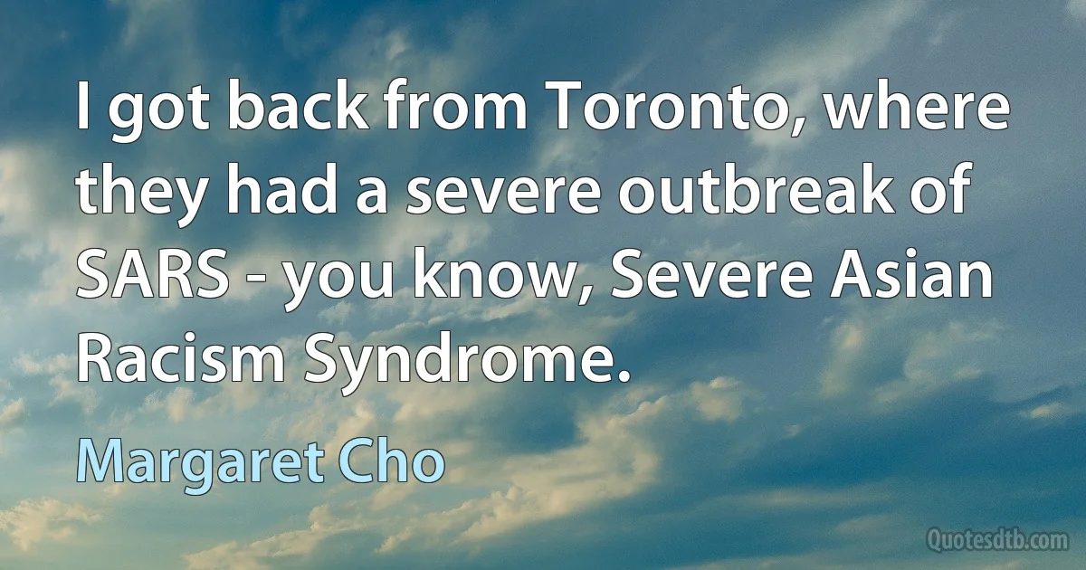 I got back from Toronto, where they had a severe outbreak of SARS - you know, Severe Asian Racism Syndrome. (Margaret Cho)