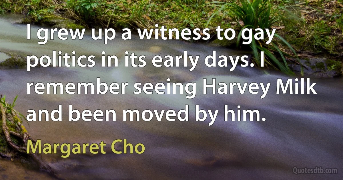 I grew up a witness to gay politics in its early days. I remember seeing Harvey Milk and been moved by him. (Margaret Cho)