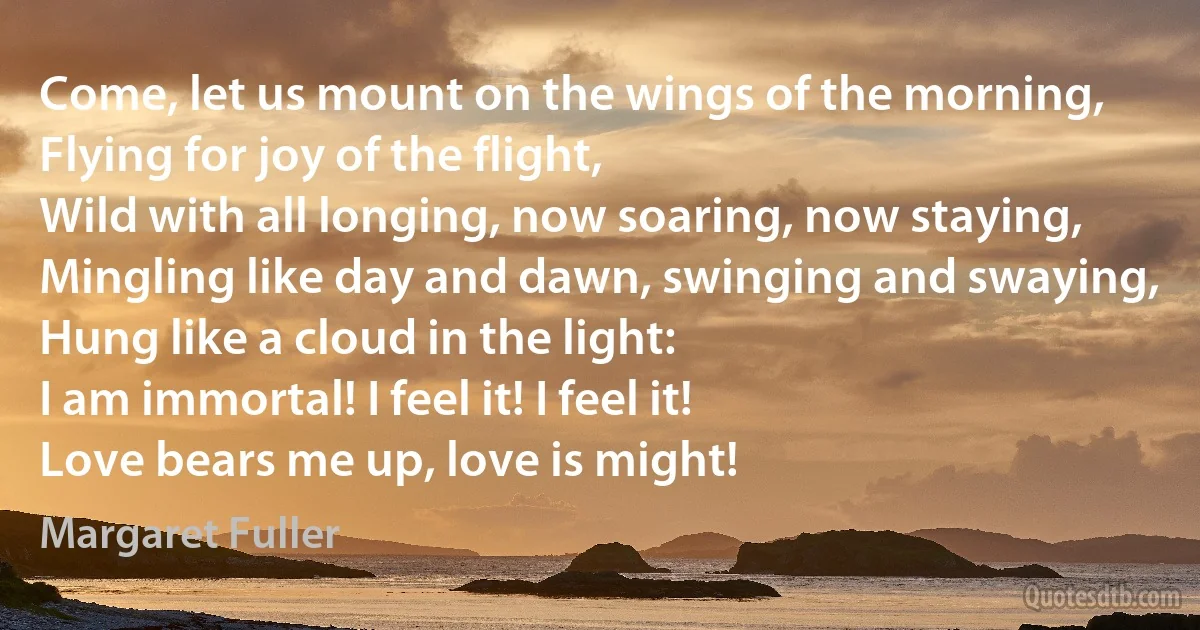 Come, let us mount on the wings of the morning,
Flying for joy of the flight,
Wild with all longing, now soaring, now staying,
Mingling like day and dawn, swinging and swaying,
Hung like a cloud in the light:
I am immortal! I feel it! I feel it!
Love bears me up, love is might! (Margaret Fuller)