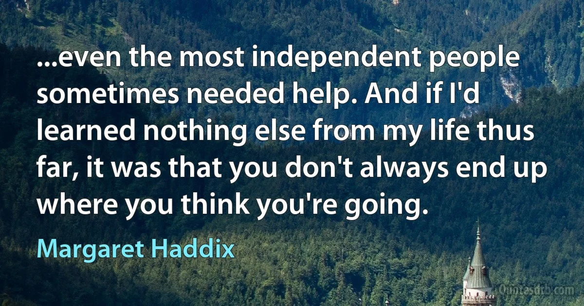 ...even the most independent people sometimes needed help. And if I'd learned nothing else from my life thus far, it was that you don't always end up where you think you're going. (Margaret Haddix)