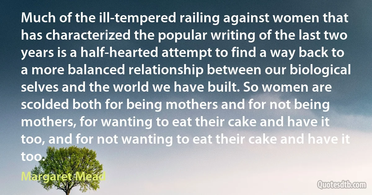 Much of the ill-tempered railing against women that has characterized the popular writing of the last two years is a half-hearted attempt to find a way back to a more balanced relationship between our biological selves and the world we have built. So women are scolded both for being mothers and for not being mothers, for wanting to eat their cake and have it too, and for not wanting to eat their cake and have it too. (Margaret Mead)