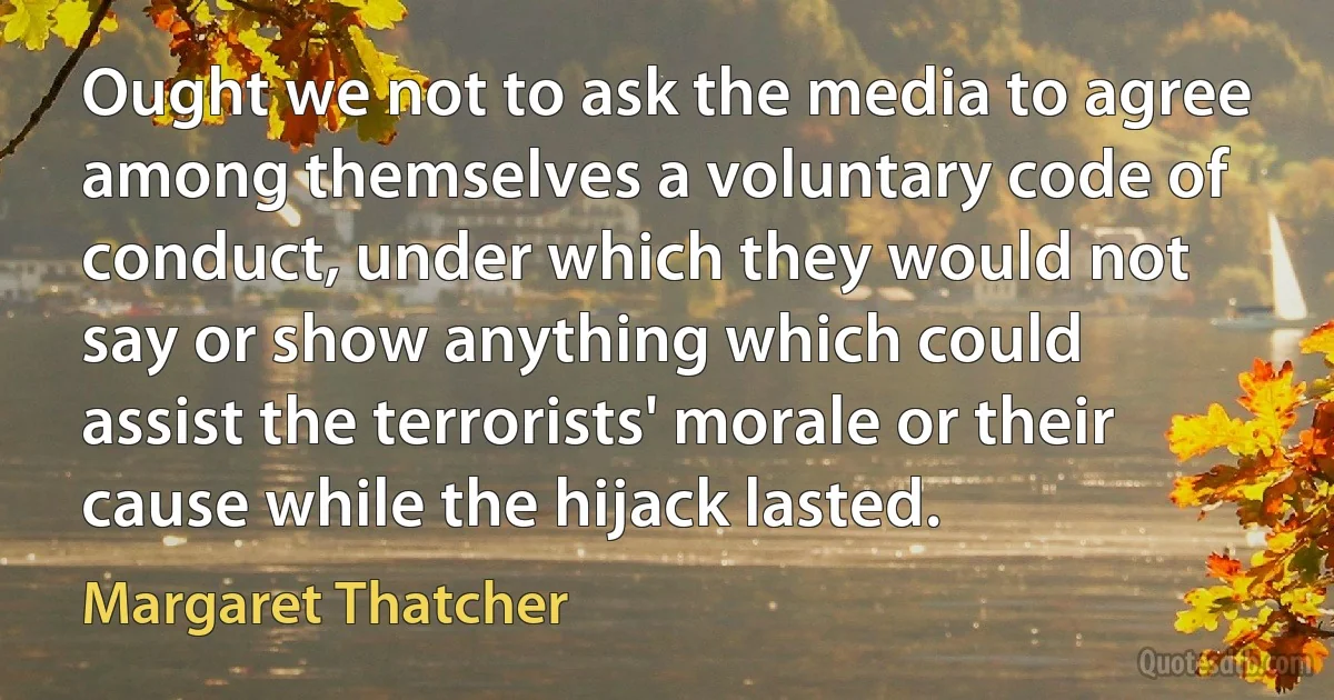 Ought we not to ask the media to agree among themselves a voluntary code of conduct, under which they would not say or show anything which could assist the terrorists' morale or their cause while the hijack lasted. (Margaret Thatcher)