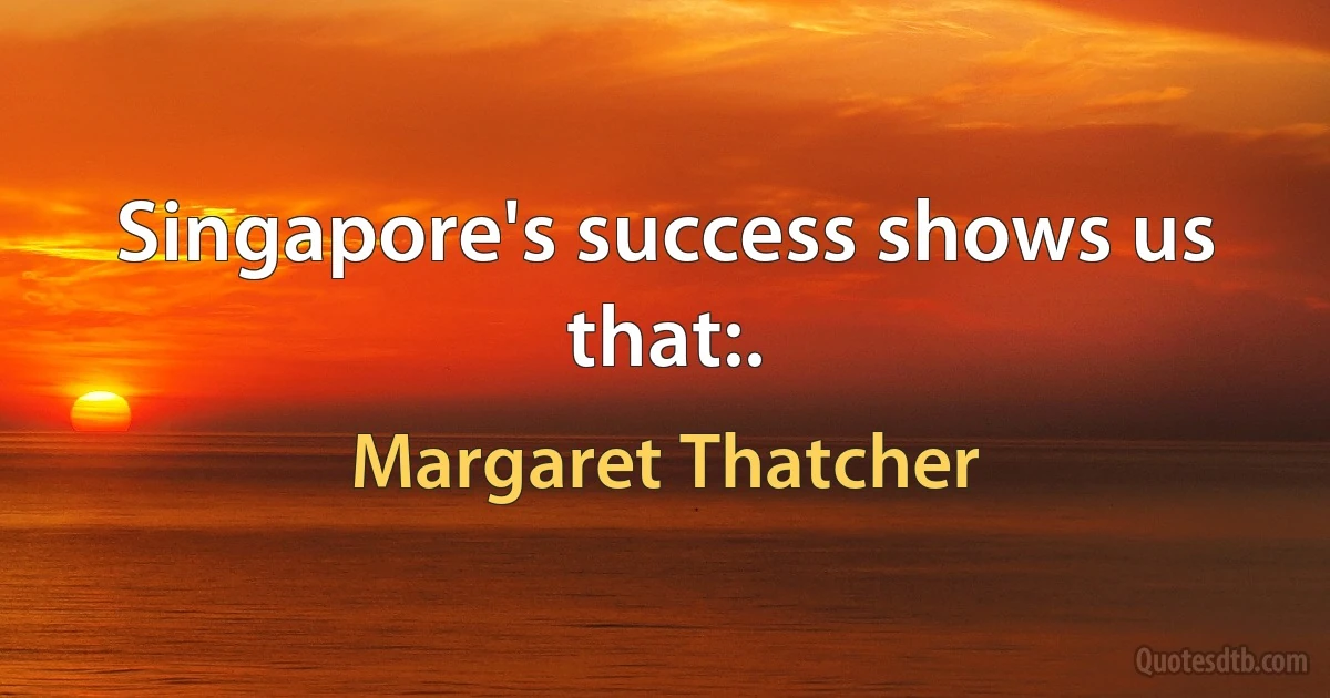 Singapore's success shows us that:. (Margaret Thatcher)