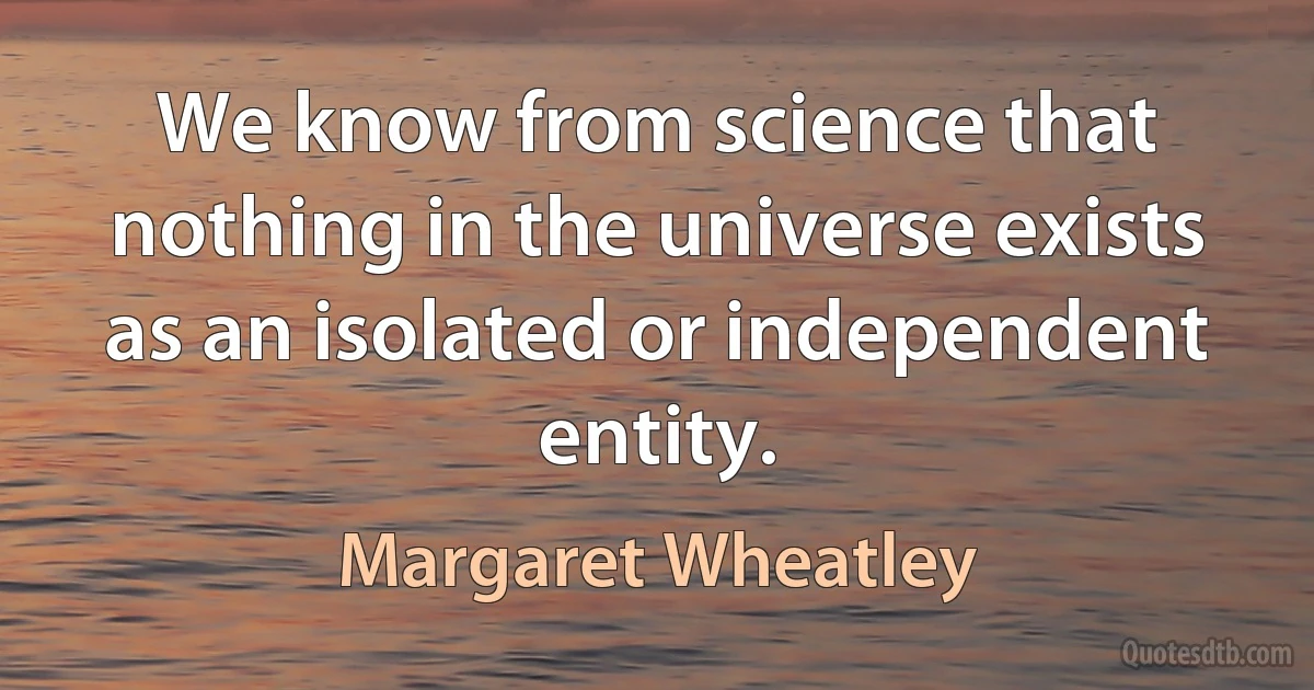 We know from science that nothing in the universe exists as an isolated or independent entity. (Margaret Wheatley)