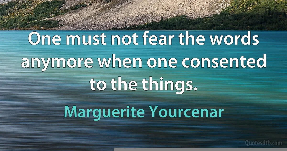 One must not fear the words anymore when one consented to the things. (Marguerite Yourcenar)