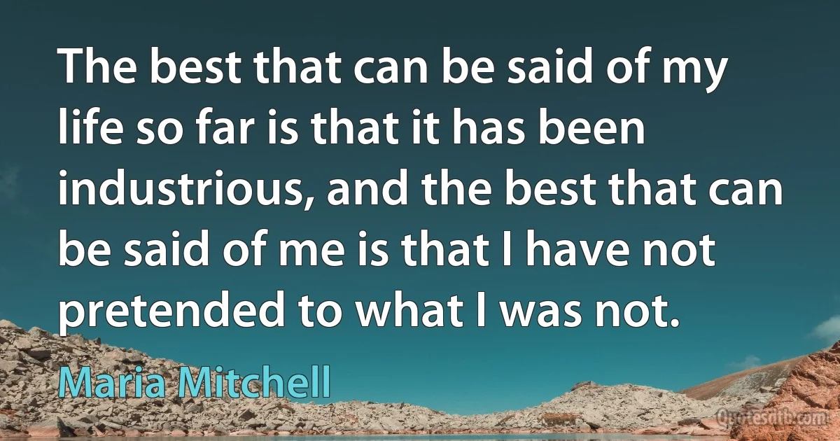 The best that can be said of my life so far is that it has been industrious, and the best that can be said of me is that I have not pretended to what I was not. (Maria Mitchell)