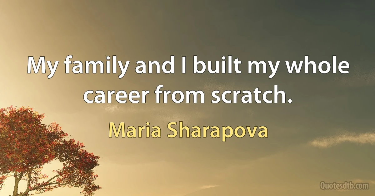 My family and I built my whole career from scratch. (Maria Sharapova)