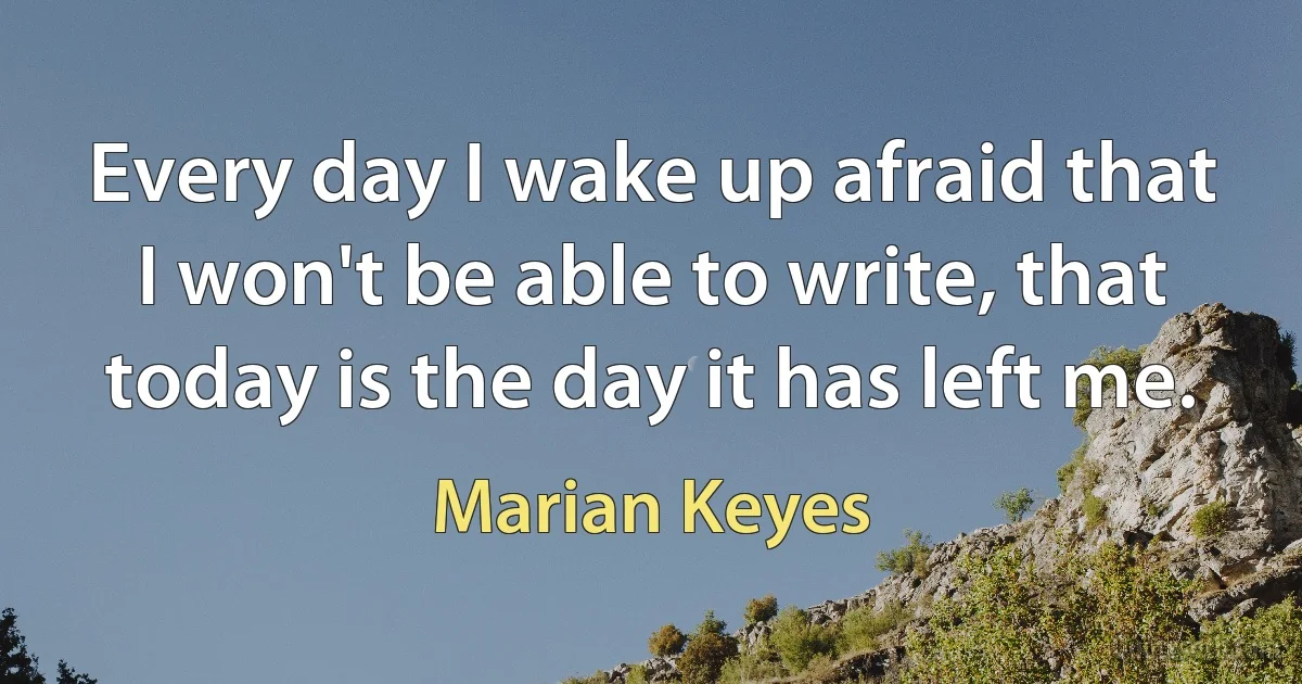 Every day I wake up afraid that I won't be able to write, that today is the day it has left me. (Marian Keyes)