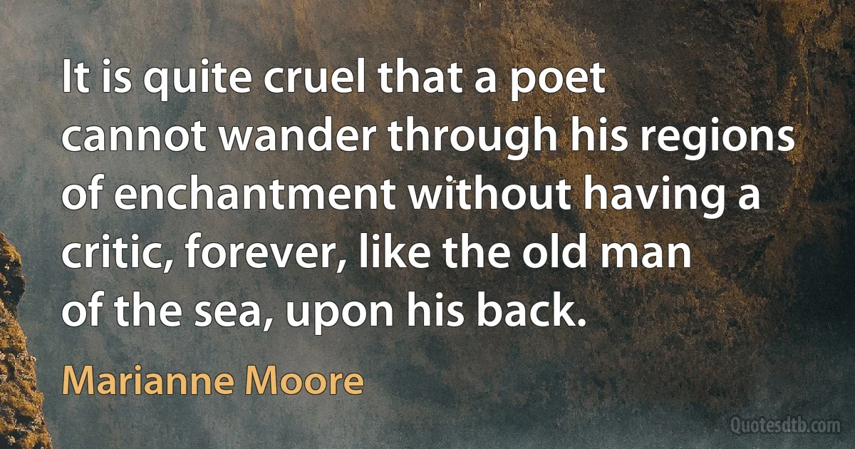 It is quite cruel that a poet cannot wander through his regions of enchantment without having a critic, forever, like the old man of the sea, upon his back. (Marianne Moore)