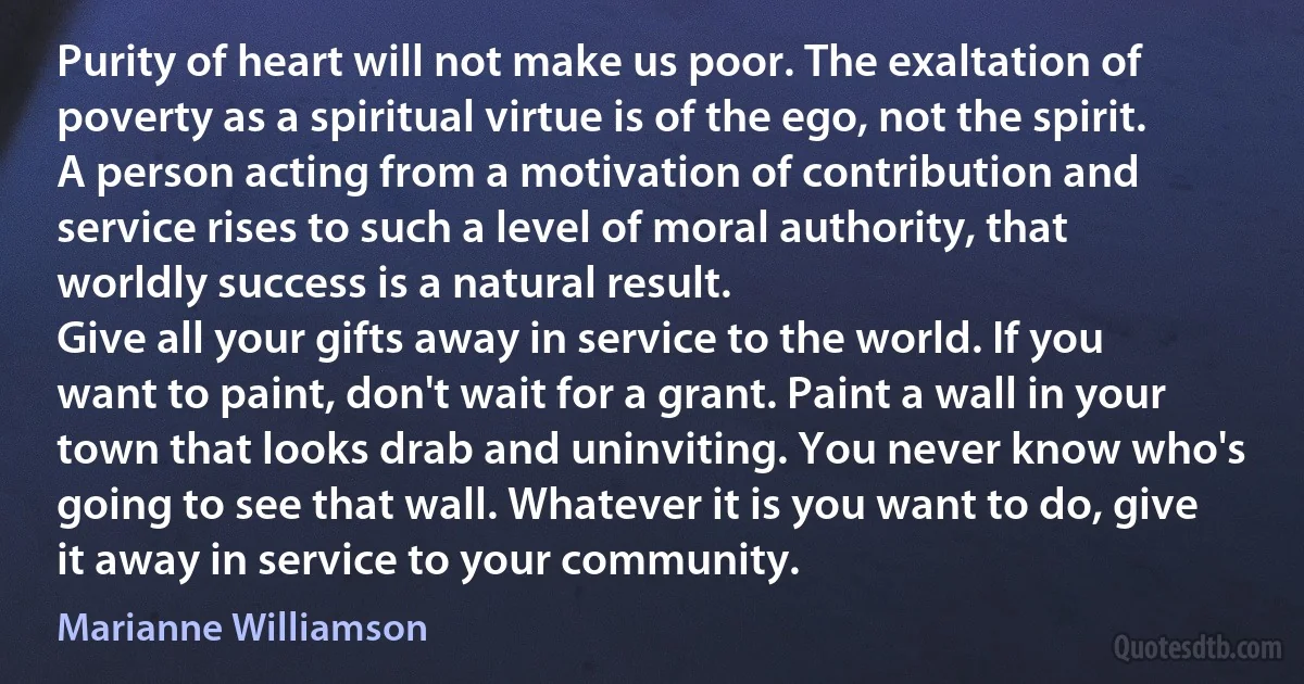 Purity of heart will not make us poor. The exaltation of poverty as a spiritual virtue is of the ego, not the spirit. A person acting from a motivation of contribution and service rises to such a level of moral authority, that worldly success is a natural result.
Give all your gifts away in service to the world. If you want to paint, don't wait for a grant. Paint a wall in your town that looks drab and uninviting. You never know who's going to see that wall. Whatever it is you want to do, give it away in service to your community. (Marianne Williamson)