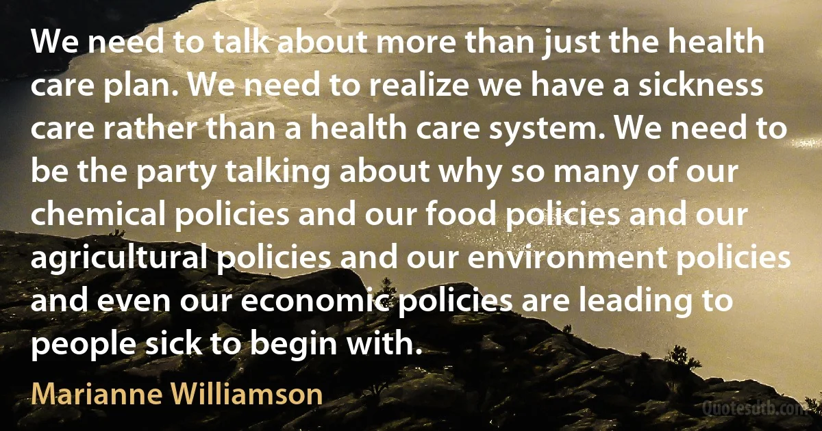 We need to talk about more than just the health care plan. We need to realize we have a sickness care rather than a health care system. We need to be the party talking about why so many of our chemical policies and our food policies and our agricultural policies and our environment policies and even our economic policies are leading to people sick to begin with. (Marianne Williamson)