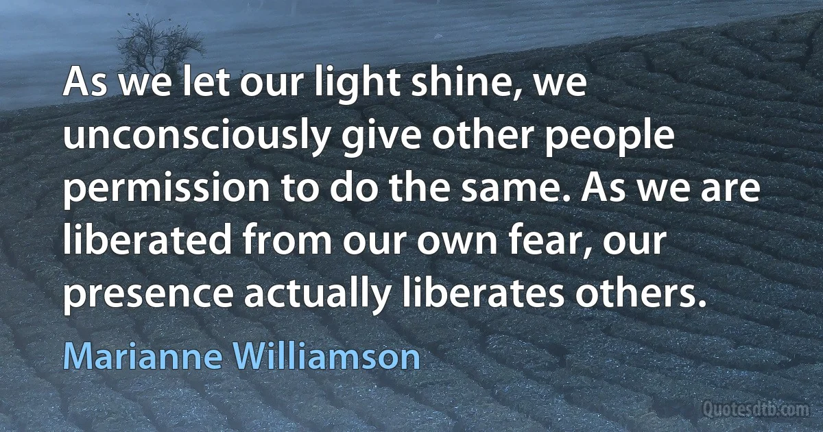 As we let our light shine, we unconsciously give other people permission to do the same. As we are liberated from our own fear, our presence actually liberates others. (Marianne Williamson)