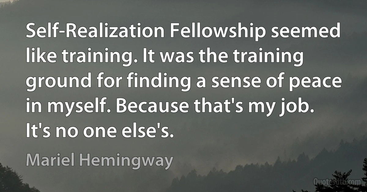 Self-Realization Fellowship seemed like training. It was the training ground for finding a sense of peace in myself. Because that's my job. It's no one else's. (Mariel Hemingway)