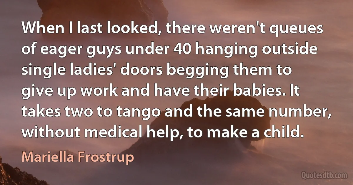 When I last looked, there weren't queues of eager guys under 40 hanging outside single ladies' doors begging them to give up work and have their babies. It takes two to tango and the same number, without medical help, to make a child. (Mariella Frostrup)