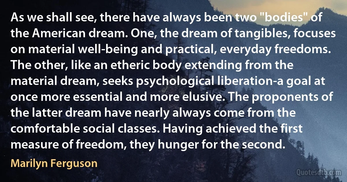 As we shall see, there have always been two "bodies" of the American dream. One, the dream of tangibles, focuses on material well-being and practical, everyday freedoms. The other, like an etheric body extending from the material dream, seeks psychological liberation-a goal at once more essential and more elusive. The proponents of the latter dream have nearly always come from the comfortable social classes. Having achieved the first measure of freedom, they hunger for the second. (Marilyn Ferguson)