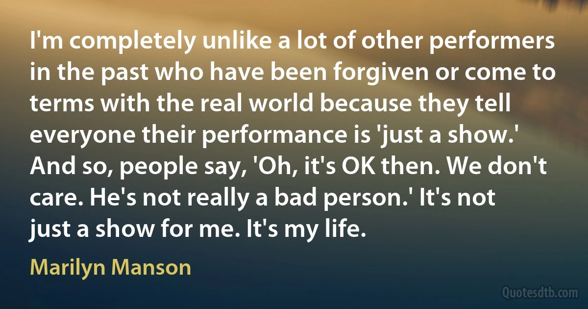 I'm completely unlike a lot of other performers in the past who have been forgiven or come to terms with the real world because they tell everyone their performance is 'just a show.' And so, people say, 'Oh, it's OK then. We don't care. He's not really a bad person.' It's not just a show for me. It's my life. (Marilyn Manson)