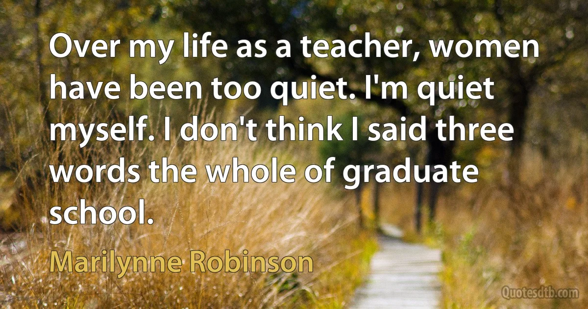 Over my life as a teacher, women have been too quiet. I'm quiet myself. I don't think I said three words the whole of graduate school. (Marilynne Robinson)