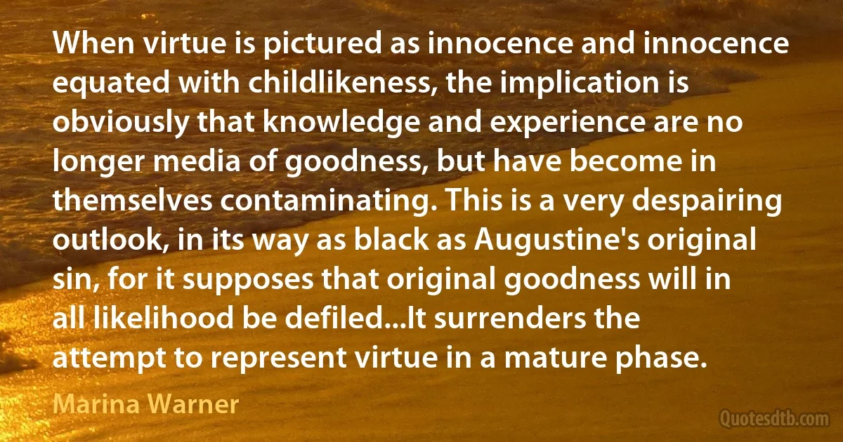 When virtue is pictured as innocence and innocence equated with childlikeness, the implication is obviously that knowledge and experience are no longer media of goodness, but have become in themselves contaminating. This is a very despairing outlook, in its way as black as Augustine's original sin, for it supposes that original goodness will in all likelihood be defiled...It surrenders the attempt to represent virtue in a mature phase. (Marina Warner)