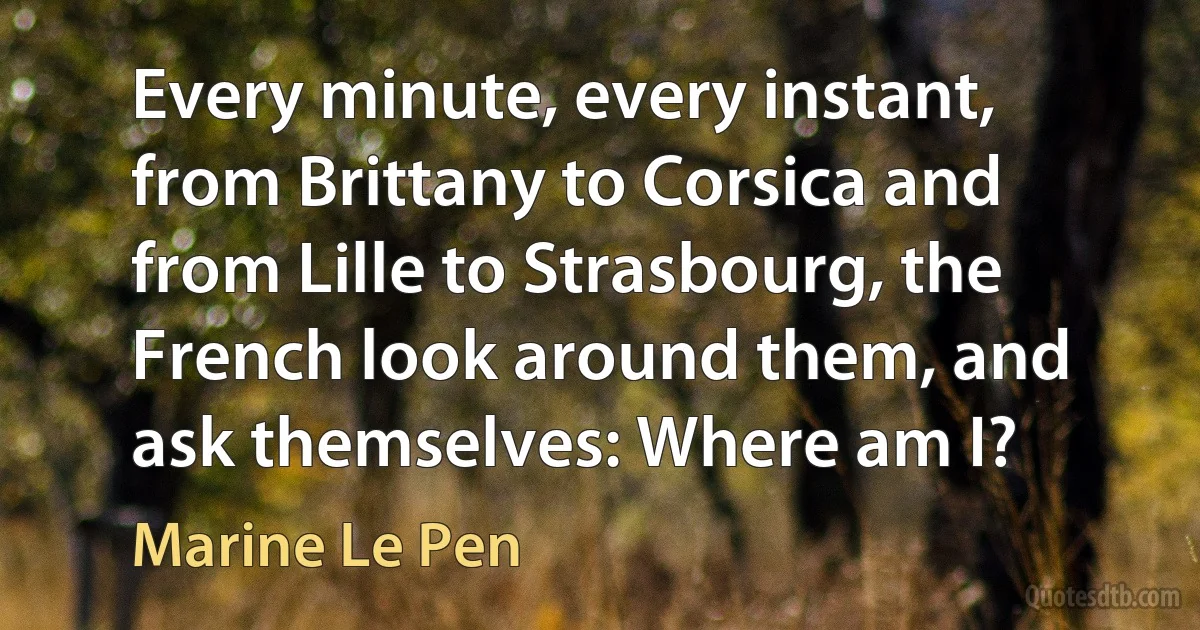 Every minute, every instant, from Brittany to Corsica and from Lille to Strasbourg, the French look around them, and ask themselves: Where am I? (Marine Le Pen)