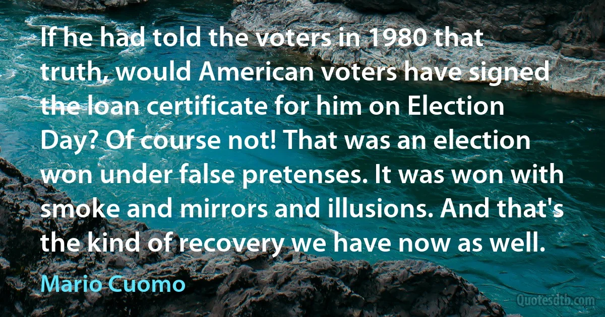 If he had told the voters in 1980 that truth, would American voters have signed the loan certificate for him on Election Day? Of course not! That was an election won under false pretenses. It was won with smoke and mirrors and illusions. And that's the kind of recovery we have now as well. (Mario Cuomo)