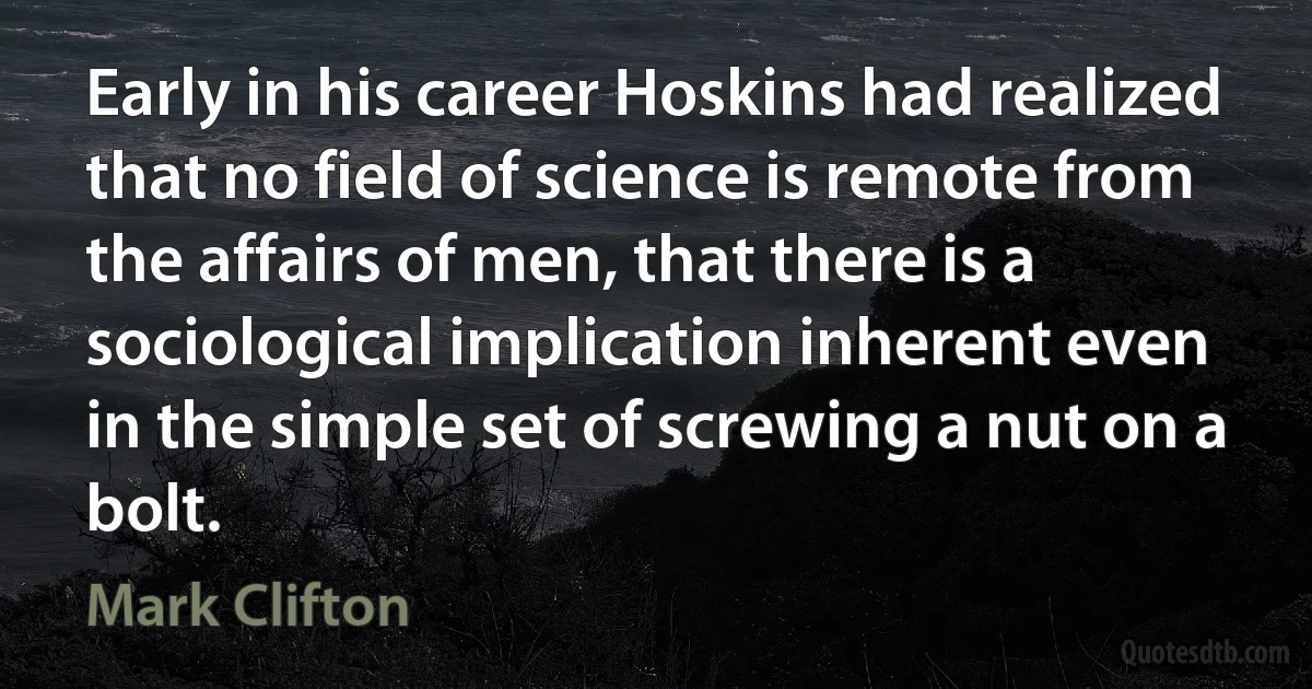 Early in his career Hoskins had realized that no field of science is remote from the affairs of men, that there is a sociological implication inherent even in the simple set of screwing a nut on a bolt. (Mark Clifton)