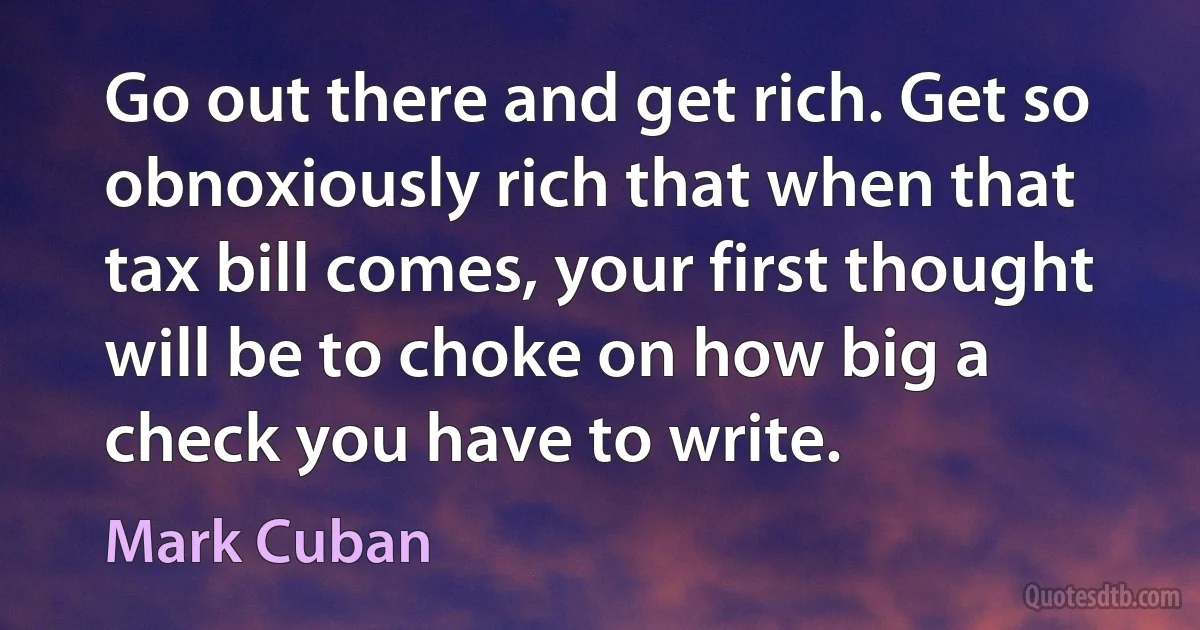 Go out there and get rich. Get so obnoxiously rich that when that tax bill comes, your first thought will be to choke on how big a check you have to write. (Mark Cuban)