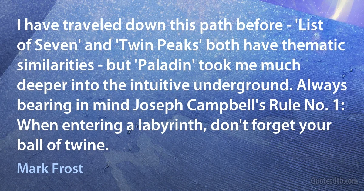 I have traveled down this path before - 'List of Seven' and 'Twin Peaks' both have thematic similarities - but 'Paladin' took me much deeper into the intuitive underground. Always bearing in mind Joseph Campbell's Rule No. 1: When entering a labyrinth, don't forget your ball of twine. (Mark Frost)