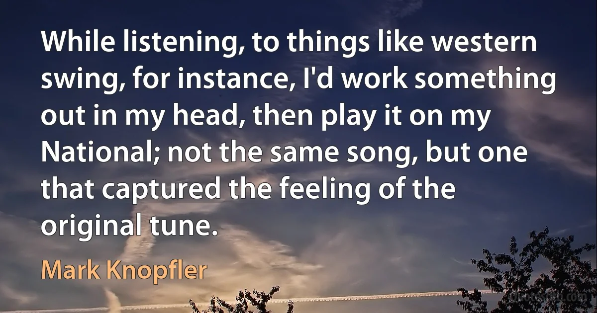 While listening, to things like western swing, for instance, I'd work something out in my head, then play it on my National; not the same song, but one that captured the feeling of the original tune. (Mark Knopfler)