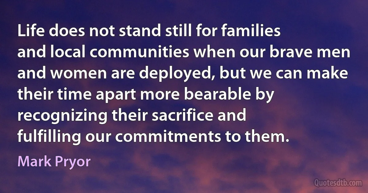 Life does not stand still for families and local communities when our brave men and women are deployed, but we can make their time apart more bearable by recognizing their sacrifice and fulfilling our commitments to them. (Mark Pryor)