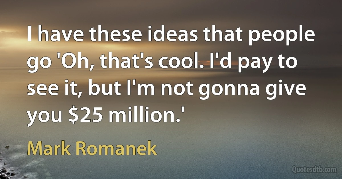 I have these ideas that people go 'Oh, that's cool. I'd pay to see it, but I'm not gonna give you $25 million.' (Mark Romanek)