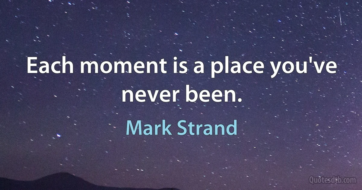 Each moment is a place you've never been. (Mark Strand)